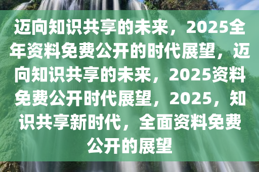 2025全年资料免费公开,迈向2025，全年资料免费公开的数字化新时代